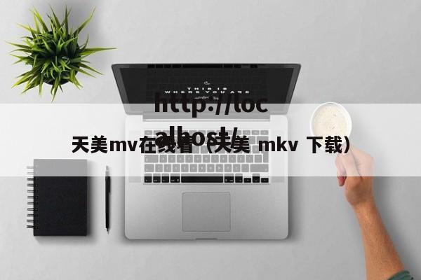 天美mv在线看（天美 mkv 下载）